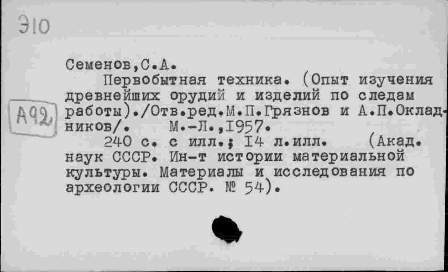 ﻿Эю
Семенов,С.А.
Первобытная техника. (Опыт изучения древнейших орудий и изделий по следам работы)./Отв.ред.М.П.Грязнов и А.П.Оклад ников/. М.-Л.,1957*
240 с. с илл.j 14 л.илл. (Акад, наук СССР. Ин-т истории материальной культуры. Материалы и исследования по археологии СССР. № 54).